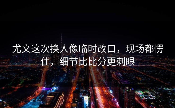 尤文这次换人像临时改口,现场都愣住,细节比比分更刺眼