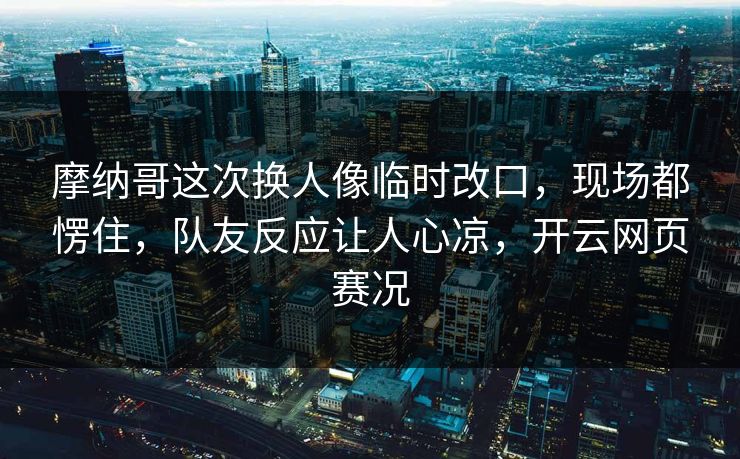 摩纳哥这次换人像临时改口,现场都愣住,队友反应让人心凉,开云网页赛况