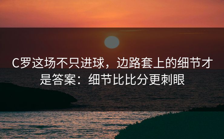 C罗这场不只进球，边路套上的细节才是答案：细节比比分更刺眼